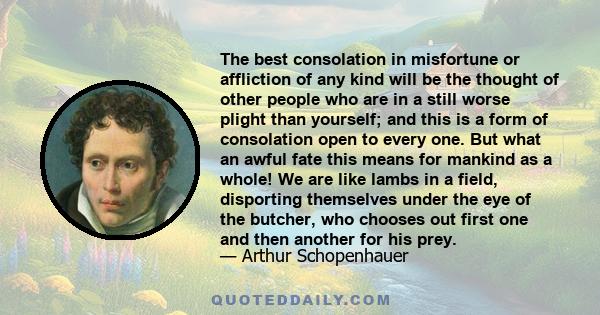 The best consolation in misfortune or affliction of any kind will be the thought of other people who are in a still worse plight than yourself; and this is a form of consolation open to every one. But what an awful fate 