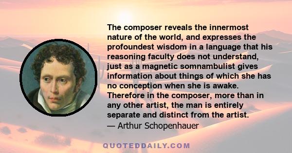 The composer reveals the innermost nature of the world, and expresses the profoundest wisdom in a language that his reasoning faculty does not understand, just as a magnetic somnambulist gives information about things