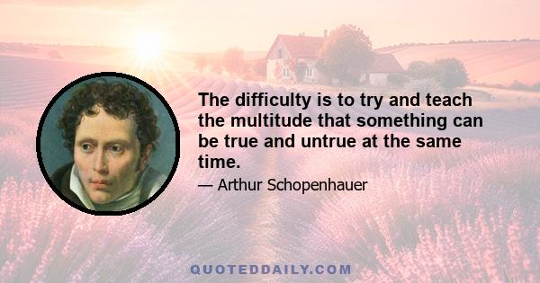 The difficulty is to try and teach the multitude that something can be true and untrue at the same time.