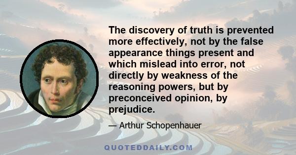 The discovery of truth is prevented more effectively, not by the false appearance things present and which mislead into error, not directly by weakness of the reasoning powers, but by preconceived opinion, by prejudice.