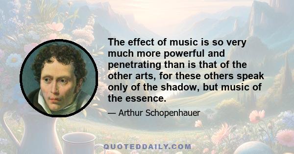 The effect of music is so very much more powerful and penetrating than is that of the other arts, for these others speak only of the shadow, but music of the essence.