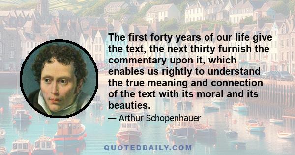 The first forty years of our life give the text, the next thirty furnish the commentary upon it, which enables us rightly to understand the true meaning and connection of the text with its moral and its beauties.