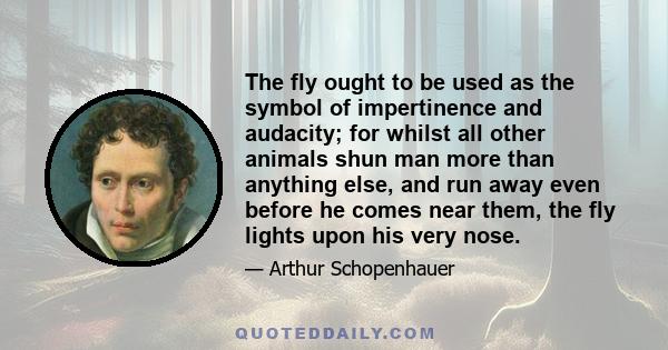 The fly ought to be used as the symbol of impertinence and audacity; for whilst all other animals shun man more than anything else, and run away even before he comes near them, the fly lights upon his very nose.