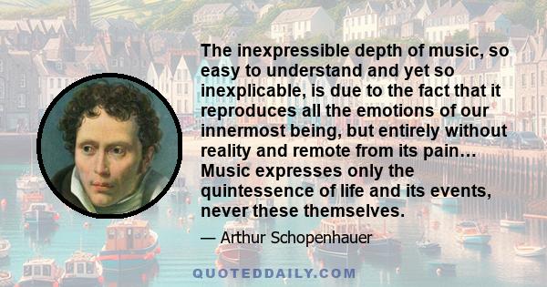 The inexpressible depth of music, so easy to understand and yet so inexplicable, is due to the fact that it reproduces all the emotions of our innermost being, but entirely without reality and remote from its pain…