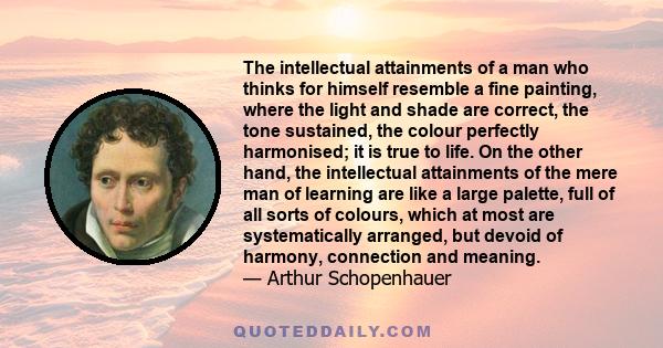 The intellectual attainments of a man who thinks for himself resemble a fine painting, where the light and shade are correct, the tone sustained, the colour perfectly hamonized; it is true to life.