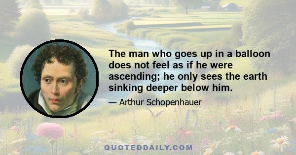 The man who goes up in a balloon does not feel as if he were ascending; he only sees the earth sinking deeper below him.