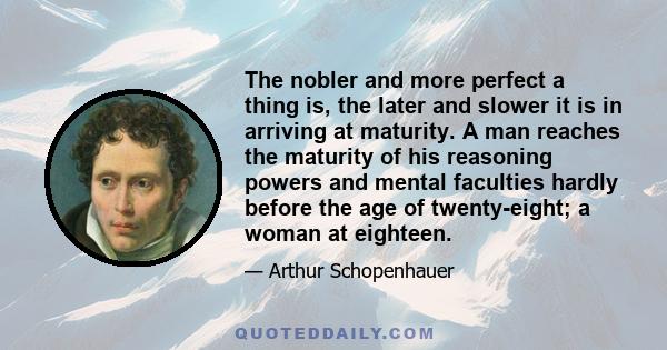 The nobler and more perfect a thing is, the later and slower it is in arriving at maturity. A man reaches the maturity of his reasoning powers and mental faculties hardly before the age of twenty-eight; a woman at