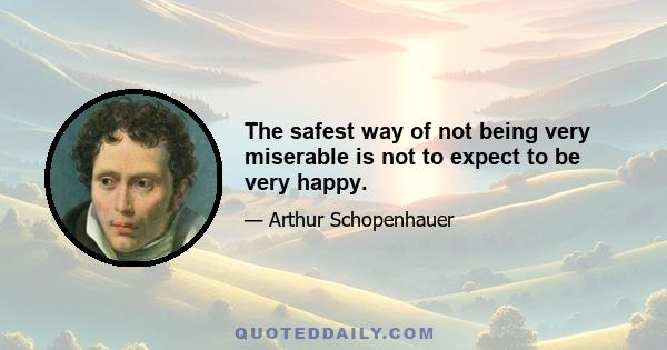 The safest way of not being very miserable is not to expect to be very happy.