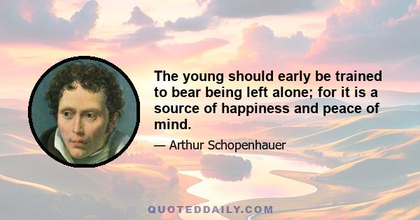 The young should early be trained to bear being left alone; for it is a source of happiness and peace of mind.