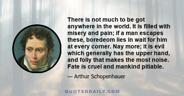 There is not much to be got anywhere in the world. It is filled with misery and pain; if a man escapes these, boredeom lies in wait for him at every corner. Nay more; it is evil which generally has the upper hand, and