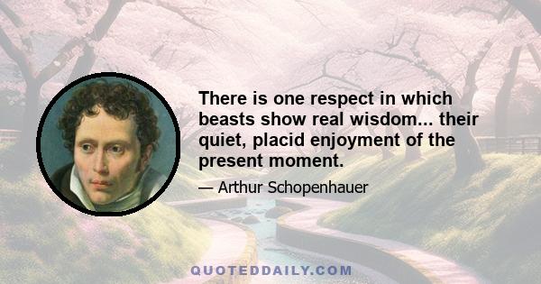 There is one respect in which beasts show real wisdom... their quiet, placid enjoyment of the present moment.