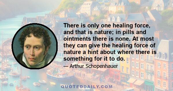 There is only one healing force, and that is nature; in pills and ointments there is none. At most they can give the healing force of nature a hint about where there is something for it to do.