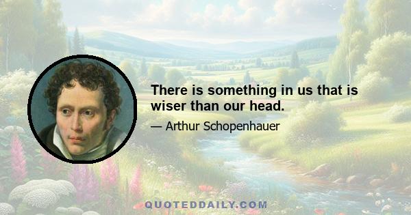 There is something in us that is wiser than our head.