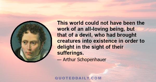 This world could not have been the work of an all-loving being, but that of a devil, who had brought creatures into existence in order to delight in the sight of their sufferings.