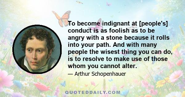 To become indignant at [people's] conduct is as foolish as to be angry with a stone because it rolls into your path. And with many people the wisest thing you can do, is to resolve to make use of those whom you cannot