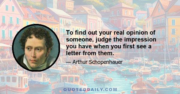 To find out your real opinion of someone, judge the impression you have when you first see a letter from them.