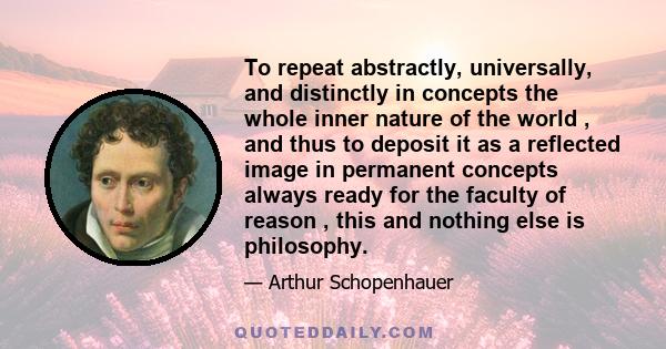 To repeat abstractly, universally, and distinctly in concepts the whole inner nature of the world , and thus to deposit it as a reflected image in permanent concepts always ready for the faculty of reason , this and