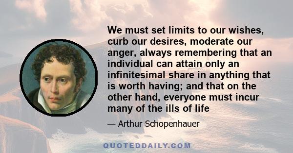 We must set limits to our wishes, curb our desires, moderate our anger, always remembering that an individual can attain only an infinitesimal share in anything that is worth having; and that on the other hand, everyone 