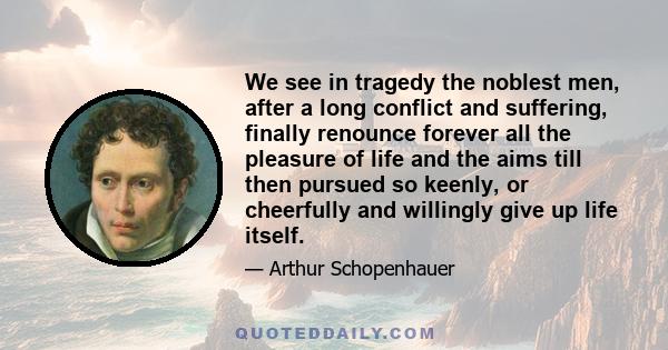 We see in tragedy the noblest men, after a long conflict and suffering, finally renounce forever all the pleasure of life and the aims till then pursued so keenly, or cheerfully and willingly give up life itself.