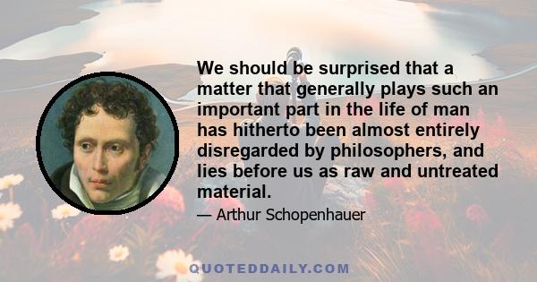 We should be surprised that a matter that generally plays such an important part in the life of man has hitherto been almost entirely disregarded by philosophers, and lies before us as raw and untreated material.