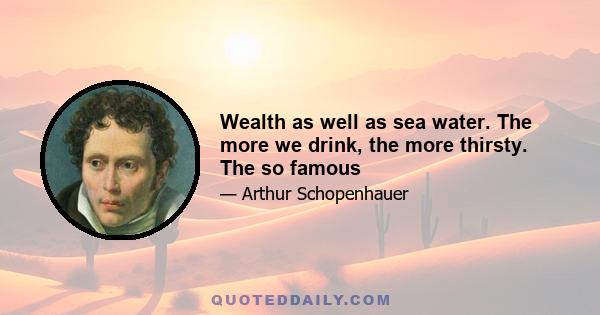 Wealth as well as sea water. The more we drink, the more thirsty. The so famous