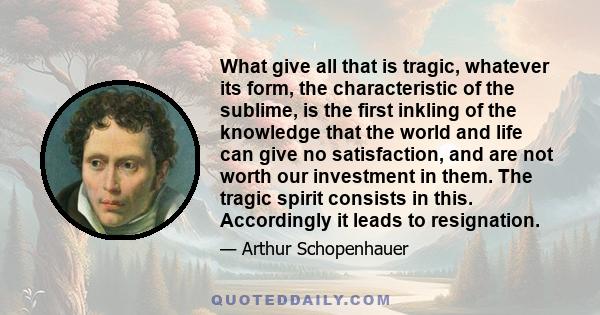 What give all that is tragic, whatever its form, the characteristic of the sublime, is the first inkling of the knowledge that the world and life can give no satisfaction, and are not worth our investment in them. The