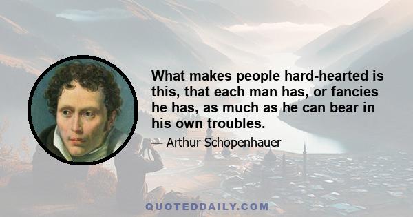 What makes people hard-hearted is this, that each man has, or fancies he has, as much as he can bear in his own troubles.