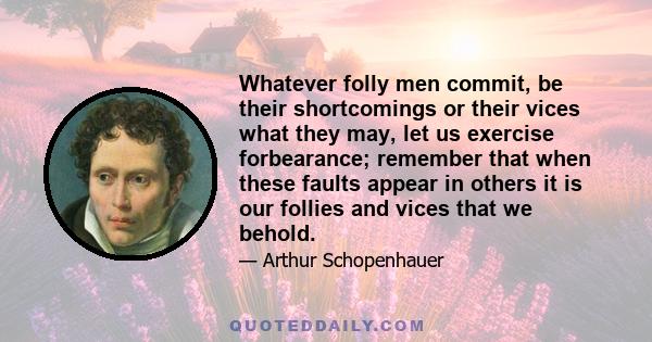 Whatever folly men commit, be their shortcomings or their vices what they may, let us exercise forbearance; remember that when these faults appear in others it is our follies and vices that we behold.