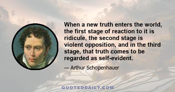 When a new truth enters the world, the first stage of reaction to it is ridicule, the second stage is violent opposition, and in the third stage, that truth comes to be regarded as self-evident.