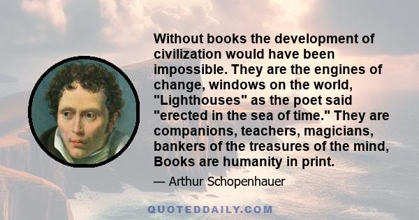 Without books the development of civilization would have been impossible. They are the engines of change, windows on the world, Lighthouses as the poet said erected in the sea of time. They are companions, teachers,