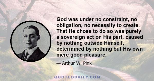 God was under no constraint, no obligation, no necessity to create. That He chose to do so was purely a sovereign act on His part, caused by nothing outside Himself, determined by nothing but His own mere good pleasure.