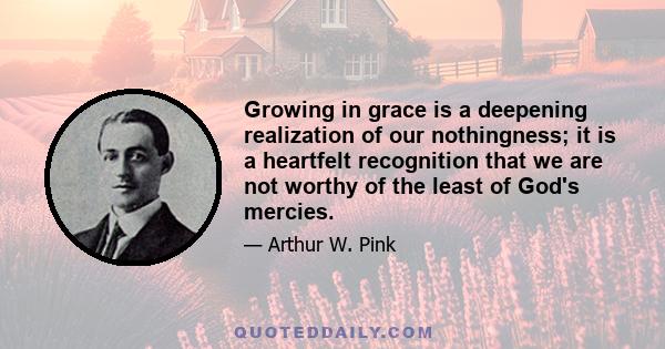 Growing in grace is a deepening realization of our nothingness; it is a heartfelt recognition that we are not worthy of the least of God's mercies.