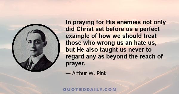 In praying for His enemies not only did Christ set before us a perfect example of how we should treat those who wrong us an hate us, but He also taught us never to regard any as beyond the reach of prayer.