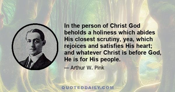 In the person of Christ God beholds a holiness which abides His closest scrutiny, yea, which rejoices and satisfies His heart; and whatever Christ is before God, He is for His people.