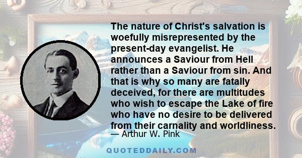 The nature of Christ's salvation is woefully misrepresented by the present-day evangelist. He announces a Saviour from Hell rather than a Saviour from sin. And that is why so many are fatally deceived, for there are