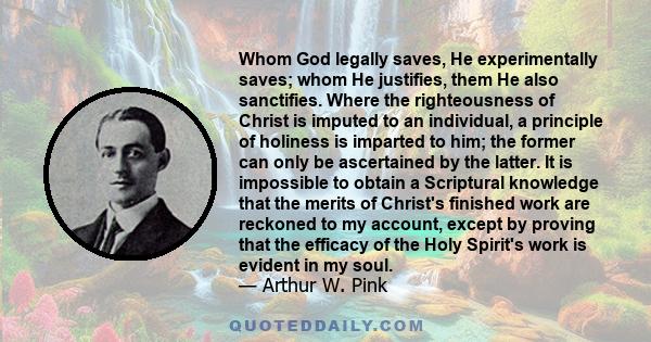 Whom God legally saves, He experimentally saves; whom He justifies, them He also sanctifies. Where the righteousness of Christ is imputed to an individual, a principle of holiness is imparted to him; the former can only 