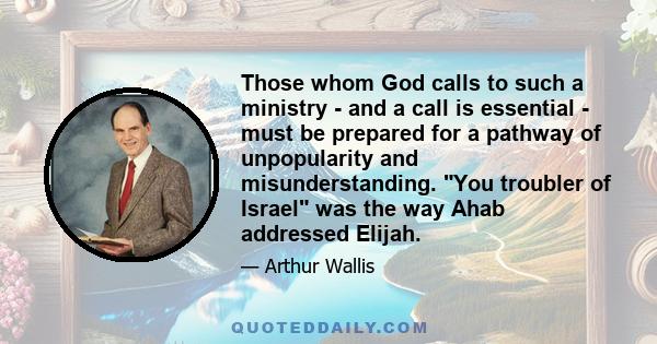 Those whom God calls to such a ministry - and a call is essential - must be prepared for a pathway of unpopularity and misunderstanding. You troubler of Israel was the way Ahab addressed Elijah.