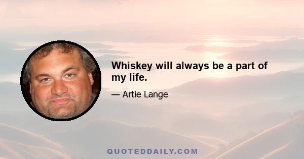 Whiskey will always be a part of my life.