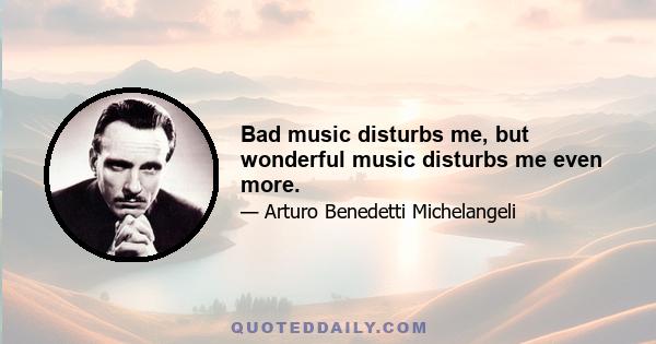 Bad music disturbs me, but wonderful music disturbs me even more.