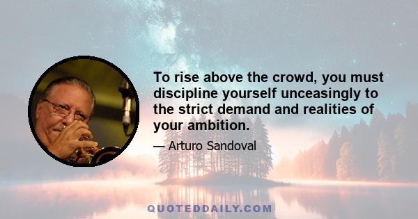 To rise above the crowd, you must discipline yourself unceasingly to the strict demand and realities of your ambition.