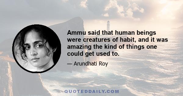 Ammu said that human beings were creatures of habit, and it was amazing the kind of things one could get used to.