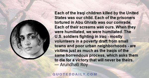 Each of the Iraqi children killed by the United States was our child. Each of the prisoners tortured in Abu Ghraib was our comrade. Each of their screams was ours. When they were humiliated, we were humiliated. The U.S. 