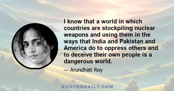 I know that a world in which countries are stockpiling nuclear weapons and using them in the ways that India and Pakistan and America do to oppress others and to deceive their own people is a dangerous world.