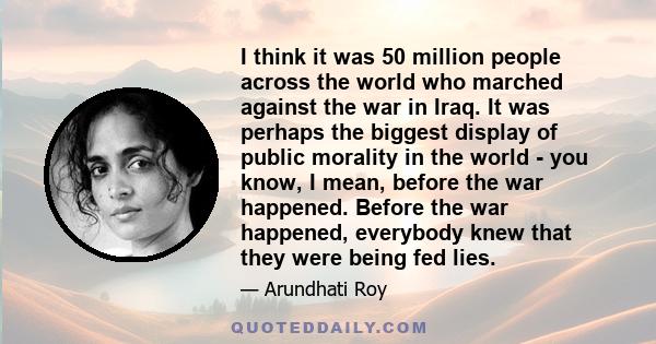 I think it was 50 million people across the world who marched against the war in Iraq. It was perhaps the biggest display of public morality in the world - you know, I mean, before the war happened. Before the war