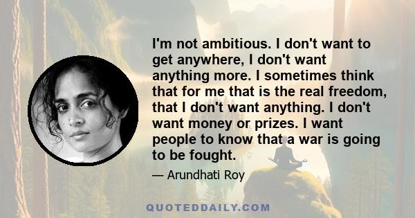 I'm not ambitious. I don't want to get anywhere, I don't want anything more. I sometimes think that for me that is the real freedom, that I don't want anything. I don't want money or prizes. I want people to know that a 