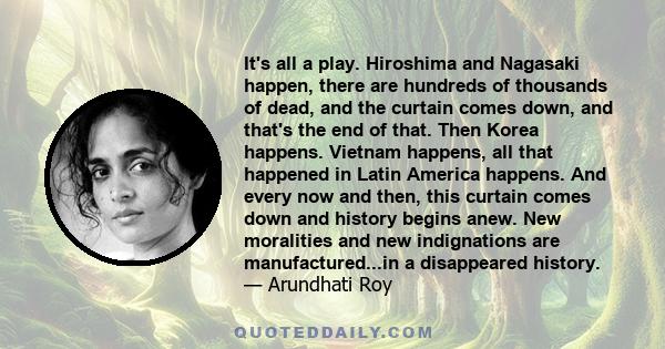 It's all a play. Hiroshima and Nagasaki happen, there are hundreds of thousands of dead, and the curtain comes down, and that's the end of that. Then Korea happens. Vietnam happens, all that happened in Latin America