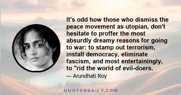 It's odd how those who dismiss the peace movement as utopian, don't hesitate to proffer the most absurdly dreamy reasons for going to war: to stamp out terrorism, install democracy, eliminate fascism, and most