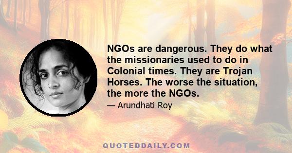 NGOs are dangerous. They do what the missionaries used to do in Colonial times. They are Trojan Horses. The worse the situation, the more the NGOs.