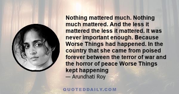 Nothing mattered much. Nothing much mattered. And the less it mattered the less it mattered. It was never important enough. Because Worse Things had happened. In the country that she came from poised forever between the 