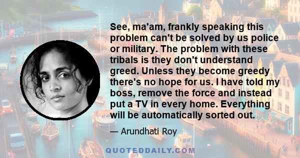 See, ma'am, frankly speaking this problem can't be solved by us police or military. The problem with these tribals is they don't understand greed. Unless they become greedy there's no hope for us. I have told my boss,